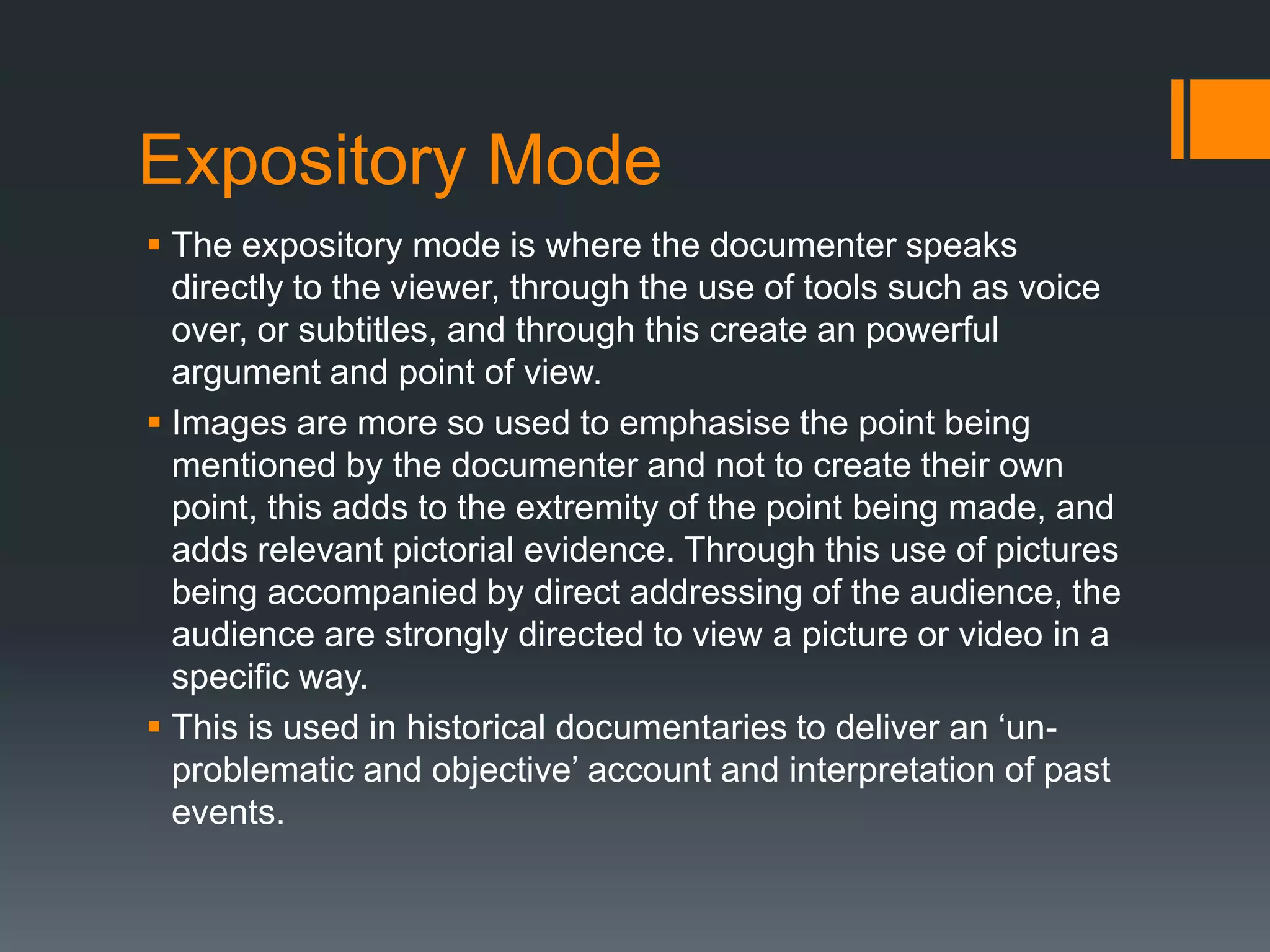 Expository Mode
 The expository mode is where the documenter speaks
  directly to the viewer, through the use of tools such as voice
  over, or subtitles, and through this create an powerful
  argument and point of view.
 Images are more so used to emphasise the point being
  mentioned by the documenter and not to create their own
  point, this adds to the extremity of the point being made, and
  adds relevant pictorial evidence. Through this use of pictures
  being accompanied by direct addressing of the audience, the
  audience are strongly directed to view a picture or video in a
  specific way.
 This is used in historical documentaries to deliver an „un-
  problematic and objective‟ account and interpretation of past
  events.
 