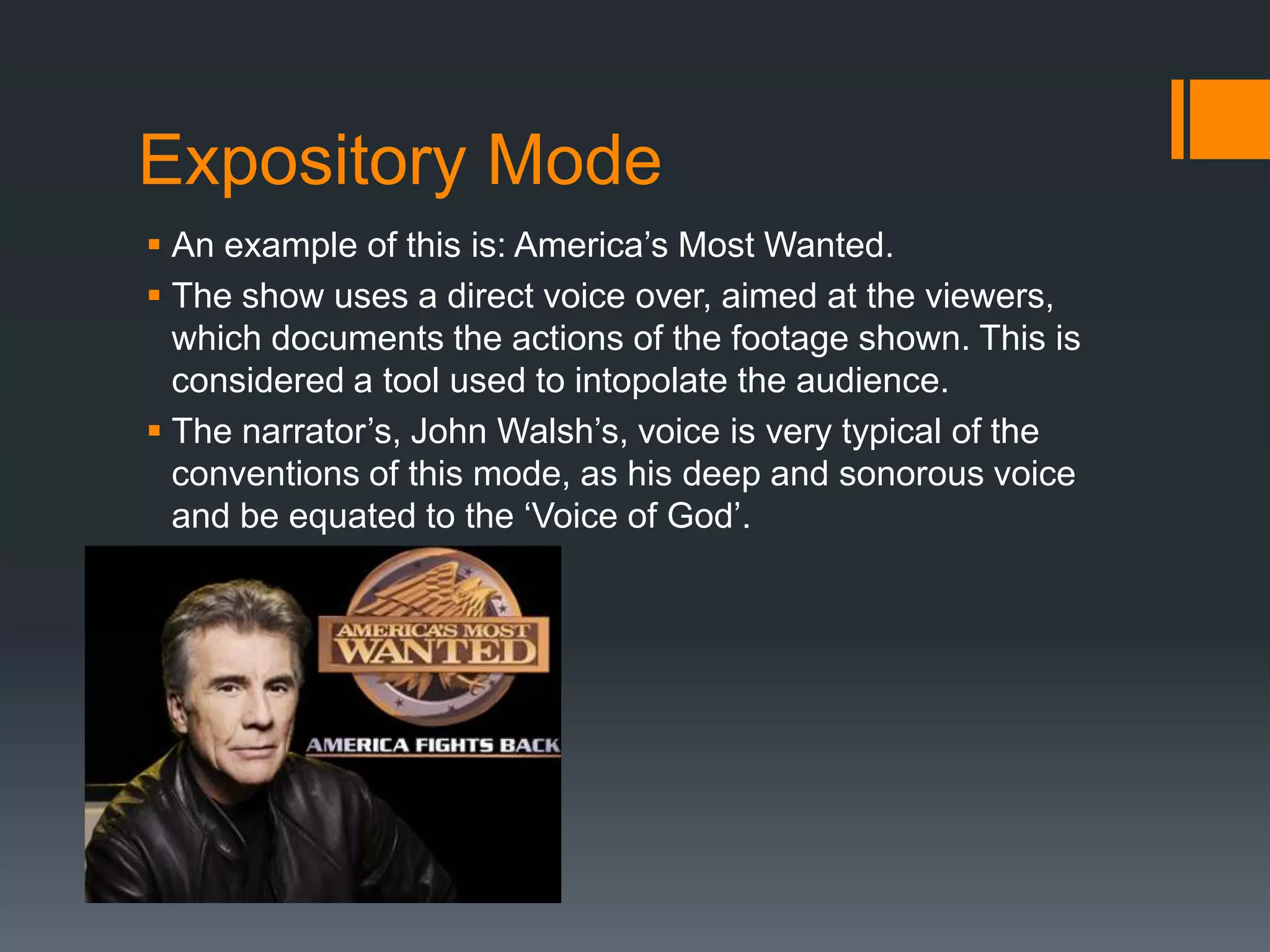 Expository Mode
 An example of this is: America‟s Most Wanted.
 The show uses a direct voice over, aimed at the viewers,
  which documents the actions of the footage shown. This is
  considered a tool used to intopolate the audience.
 The narrator‟s, John Walsh‟s, voice is very typical of the
  conventions of this mode, as his deep and sonorous voice
  and be equated to the „Voice of God‟.
 