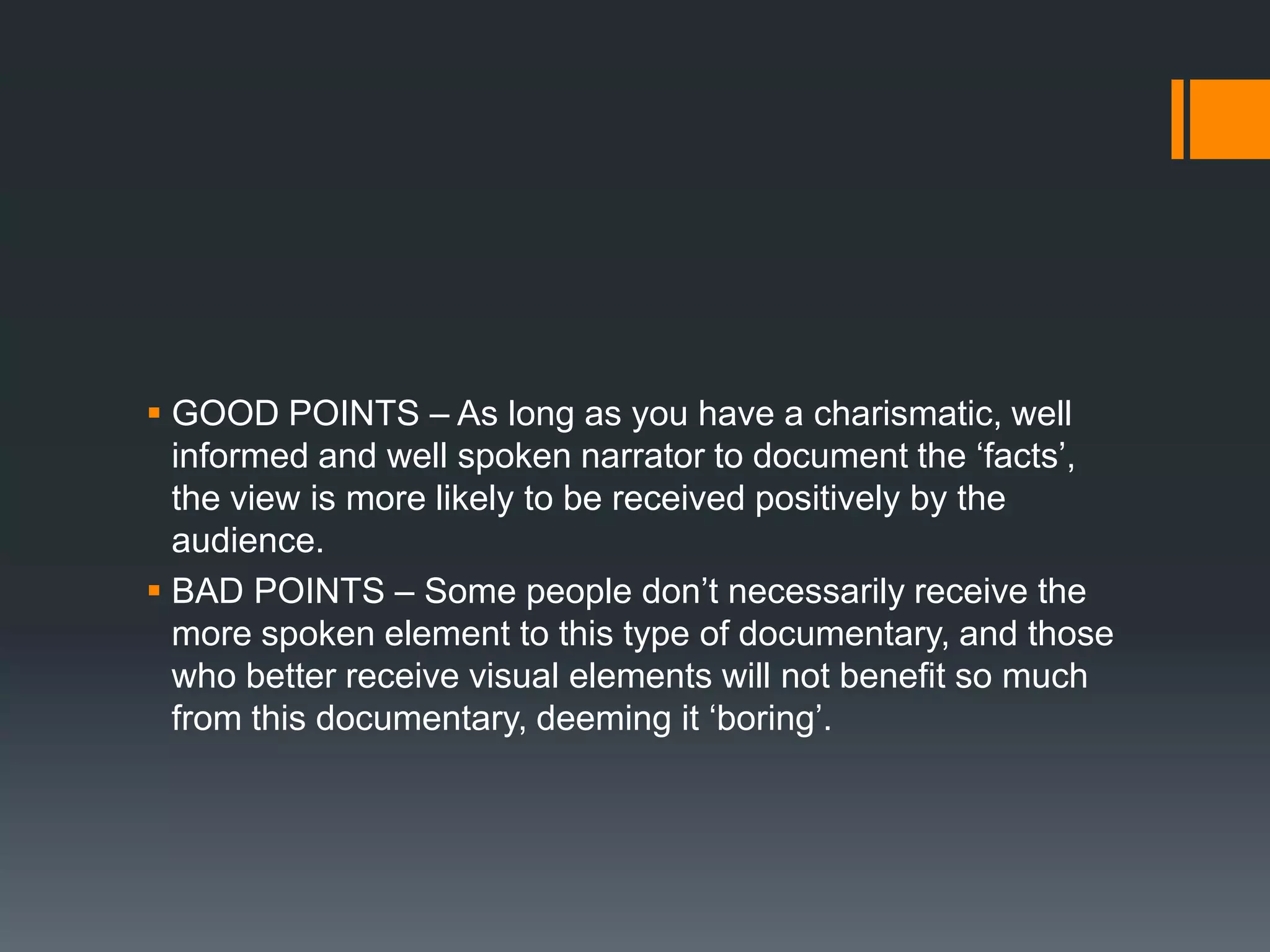  GOOD POINTS – As long as you have a charismatic, well
  informed and well spoken narrator to document the „facts‟,
  the view is more likely to be received positively by the
  audience.
 BAD POINTS – Some people don‟t necessarily receive the
  more spoken element to this type of documentary, and those
  who better receive visual elements will not benefit so much
  from this documentary, deeming it „boring‟.
 