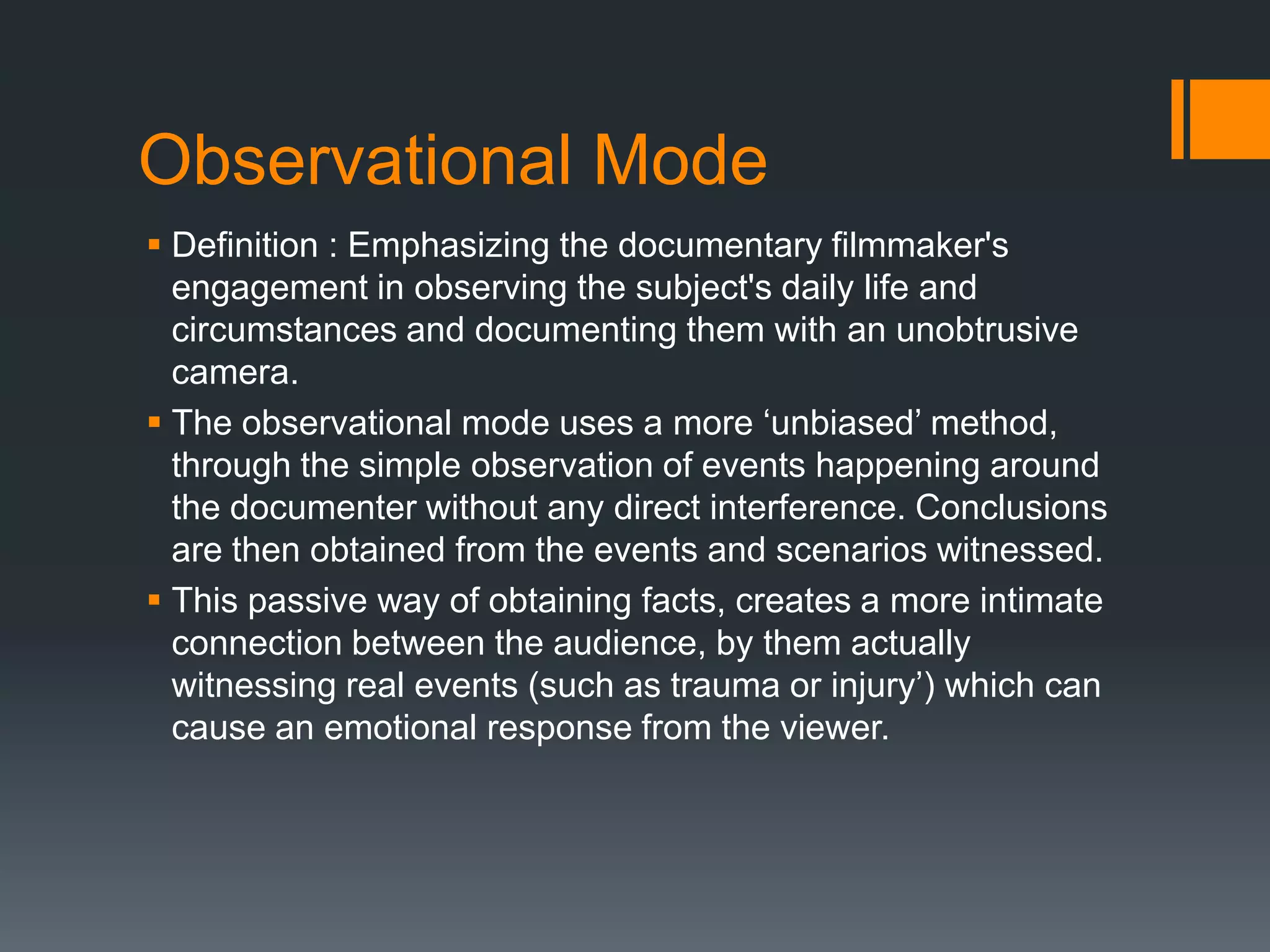 Observational Mode
 Definition : Emphasizing the documentary filmmaker's
  engagement in observing the subject's daily life and
  circumstances and documenting them with an unobtrusive
  camera.
 The observational mode uses a more „unbiased‟ method,
  through the simple observation of events happening around
  the documenter without any direct interference. Conclusions
  are then obtained from the events and scenarios witnessed.
 This passive way of obtaining facts, creates a more intimate
  connection between the audience, by them actually
  witnessing real events (such as trauma or injury‟) which can
  cause an emotional response from the viewer.
 
