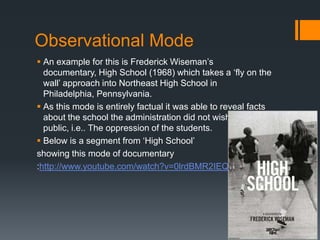 Observational Mode
 An example for this is Frederick Wiseman‟s
  documentary, High School (1968) which takes a „fly on the
  wall‟ approach into Northeast High School in
  Philadelphia, Pennsylvania.
 As this mode is entirely factual it was able to reveal facts
  about the school the administration did not wish to become
  public, i.e.. The oppression of the students.
 Below is a segment from „High School‟
showing this mode of documentary
:http://www.youtube.com/watch?v=0lrdBMR2IEQ
 