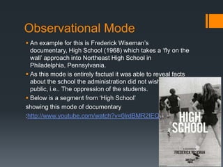 Observational Mode
 An example for this is Frederick Wiseman‟s
  documentary, High School (1968) which takes a „fly on th...