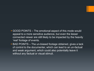 GOOD POINTS – The emotional aspect of this mode would
  appeal to a more sensitive audience, but even the lesser
  connected viewer are still likely to be impacted by the heavily
  „real‟ footage of events.
 BAD POINTS – The un-biased footage obtained, gives a lack
  of control to the documenter, which can lead to an un-factual
  and weak argument, which could also potentially leave it
  without any factual or visual stimuli.
 