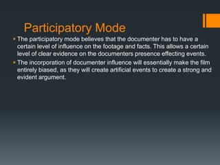 Participatory Mode
 The participatory mode believes that the documenter has to have a
  certain level of influence on the footage and facts. This allows a certain
  level of clear evidence on the documenters presence effecting events.
 The incorporation of documenter influence will essentially make the film
  entirely biased, as they will create artificial events to create a strong and
  evident argument.
 