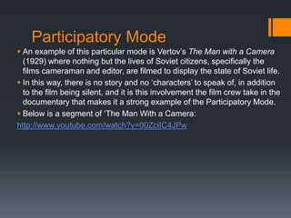 Participatory Mode
 An example of this particular mode is Vertov‟s The Man with a Camera
  (1929) where nothing but the lives of Soviet citizens, specifically the
  films cameraman and editor, are filmed to display the state of Soviet life.
 In this way, there is no story and no „characters‟ to speak of, in addition
  to the film being silent, and it is this involvement the film crew take in the
  documentary that makes it a strong example of the Participatory Mode.
 Below is a segment of „The Man With a Camera:
http://www.youtube.com/watch?v=00ZciIC4JPw
 
