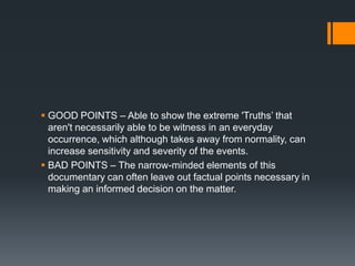  GOOD POINTS – Able to show the extreme 'Truths‟ that
  aren't necessarily able to be witness in an everyday
  occurrence, which although takes away from normality, can
  increase sensitivity and severity of the events.
 BAD POINTS – The narrow-minded elements of this
  documentary can often leave out factual points necessary in
  making an informed decision on the matter.
 
