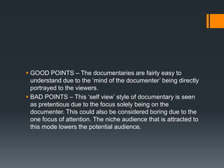  GOOD POINTS – The documentaries are fairly easy to
  understand due to the „mind of the documenter‟ being directly
  portrayed to the viewers.
 BAD POINTS – This „self view‟ style of documentary is seen
  as pretentious due to the focus solely being on the
  documenter. This could also be considered boring due to the
  one focus of attention. The niche audience that is attracted to
  this mode lowers the potential audience.
 