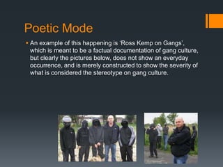 Poetic Mode
 An example of this happening is „Ross Kemp on Gangs‟,
  which is meant to be a factual documentation of gang culture,
  but clearly the pictures below, does not show an everyday
  occurrence, and is merely constructed to show the severity of
  what is considered the stereotype on gang culture.
 