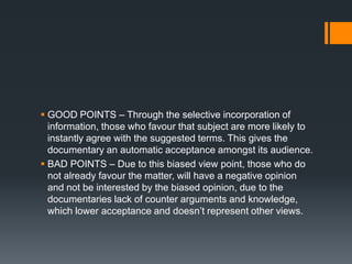  GOOD POINTS – Through the selective incorporation of
  information, those who favour that subject are more likely to
  instantly agree with the suggested terms. This gives the
  documentary an automatic acceptance amongst its audience.
 BAD POINTS – Due to this biased view point, those who do
  not already favour the matter, will have a negative opinion
  and not be interested by the biased opinion, due to the
  documentaries lack of counter arguments and knowledge,
  which lower acceptance and doesn‟t represent other views.
 