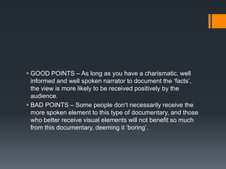  GOOD POINTS – As long as you have a charismatic, well
  informed and well spoken narrator to document the „facts‟,
  the view is more likely to be received positively by the
  audience.
 BAD POINTS – Some people don‟t necessarily receive the
  more spoken element to this type of documentary, and those
  who better receive visual elements will not benefit so much
  from this documentary, deeming it „boring‟.
 