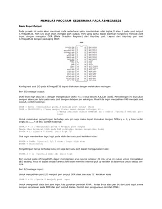 MEMBUAT PROGRAM SEDERHANA PADA ATMEGA8535
Basic Input Output
Pada proyek ini anda akan membuat code sederhana yaitu memberikan nilai logika 0 atau 1 pada port output
ATmega8535. Port I/O akan diset menjadi port output. Port yang sama dapat dialihkan fungsinya menjadi port
input dengan mengatur DDR (Data Direction Register) dari tiap-tiap port. Layout dari tiap-tiap port dari
ATmega8535 dengan packaging PDIP:

Konfigurasi port I/O pada ATmega8535 dapat dilakukan dengan melakukan settingan:
Port I/O sebagai output:
DDR diset high atau bit 1 dengan mengetikkan DDRx =1; x bisa berarti A,B,C,D (port). Penyettingan ini dilakukan
dengan akses per byte pada satu port dengan delapan pin sekaligus. Misal kita ingin menjadikan PA0 menjadi port
output, contoh kodenya:
DDRA = 0x01; //menjadikan porta.0 menjadi port output (hex)
DDRA = 0b00000001; //sama dengan diatas namun dengan bilangan bit,
//kedua perintah diatas membuat port selain //porta.0 menjadi port
input
Untuk melakukan penyettingan terhadap satu pin saja maka dapat dilakukan dengan DDRx.y = 1; y bisa terdiri
angka 0,1,...,7 (8 bit). Contoh kodenya:
DDRA.0 = 1; //menjadikan porta.0 menjadi port output
Memberikan keluaran high pada PA0 dilakukan dengan mengetikan kode:
PORTA = 1; //porta.0 diberi logic high ‘1’
Jika ingin memberikan logic high pada lebih dari satu port ketikkan kode:
PORTA = 0xAA; //porta.1,3,5,7 diberi logic high atau
PORTA = 0b10101010;
Penyettingan hanya terhadap satu pin saja dari satu port dapat menggunakan kode:
PORTA.2 = 1; //porta.2 memiliki logic high
Port output pada ATmega8535 dapat memberikan arus source sebesar 20 mA. Arus ini cukup untuk menyalakan
LED sedang. Arus ini dapat terjadi karena AVR telah memiliki internal pull up resistor di dalamnya untuk setiap pinnya.
Port I/O sebagai input:
Untuk menjadikan port I/O menjadi port output DDR diset low atau ‘0’. Ketikkan kode
DDRA.0 = 0; //porta.0 menjadi port input
Untuk mengambil data dari port input kita gunakan perintah PINA . Akses byte atau per bit dari port input sama
dengan penjelasan pada DDR dan port output diatas. Contoh dari penggunaan perintah PINA :

 