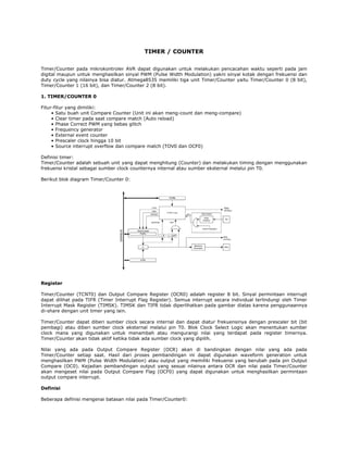 TIMER / COUNTER
Timer/Counter pada mikrokontroler AVR dapat digunakan untuk melakukan pencacahan waktu seperti pada jam
digital maupun untuk menghasilkan sinyal PWM (Pulse Width Modulation) yakni sinyal kotak dengan frekuensi dan
duty cycle yang nilainya bisa diatur. Atmega8535 memiliki tiga unit Timer/Counter yaitu Timer/Counter 0 (8 bit),
Timer/Counter 1 (16 bit), dan Timer/Counter 2 (8 bit).
1. TIMER/COUNTER 0
Fitur-fitur yang dimiliki:
• Satu buah unit Compare Counter (Unit ini akan meng-count dan meng-compare)
• Clear timer pada saat compare match (Auto reload)
• Phase Correct PWM yang bebas glitch
• Frequency generator
• External event counter
• Prescaler clock hingga 10 bit
• Source interrupt overflow dan compare match (TOV0 dan OCF0)
Definisi timer:
Timer/Counter adalah sebuah unit yang dapat menghitung (Counter) dan melakukan timing dengan menggunakan
frekuensi kristal sebagai sumber clock counternya internal atau sumber eksternal melalui pin T0.
Berikut blok diagram Timer/Counter 0:

Register
Timer/Counter (TCNT0) dan Output Compare Register (OCR0) adalah register 8 bit. Sinyal permintaan interrupt
dapat dilihat pada TIFR (Timer Interrupt Flag Register). Semua interrupt secara individual terlindungi oleh Timer
Interrupt Mask Register (TIMSK). TIMSK dan TIFR tidak diperlihatkan pada gambar diatas karena penggunaannya
di-share dengan unit timer yang lain.
Timer/Counter dapat diberi sumber clock secara internal dan dapat diatur frekuensinya dengan prescaler bit (bit
pembagi) atau diberi sumber clock eksternal melalui pin T0. Blok Clock Select Logic akan menentukan sumber
clock mana yang digunakan untuk menambah atau mengurangi nilai yang terdapat pada register timernya.
Timer/Counter akan tidak aktif ketika tidak ada sumber clock yang dipilih.
Nilai yang ada pada Output Compare Register (OCR) akan di bandingkan dengan nilai yang ada pada
Timer/Counter setiap saat. Hasil dari proses pembandingan ini dapat digunakan waveform generation untuk
menghasilkan PWM (Pulse Width Modulation) atau output yang memiliki frekuensi yang berubah pada pin Output
Compare (OC0). Kejadian pembandingan output yang sesuai nilainya antara OCR dan nilai pada Timer/Counter
akan mengeset nilai pada Output Compare Flag (OCF0) yang dapat digunakan untuk menghasilkan permintaan
output compare interrupt.
Definisi
Beberapa definisi mengenai batasan nilai pada Timer/Counter0:

 