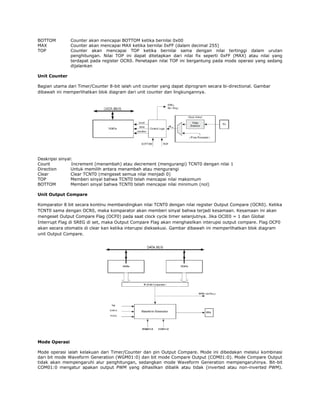 BOTTOM
MAX
TOP

Counter akan mencapai BOTTOM ketika bernilai 0x00
Counter akan mencapai MAX ketika bernilai 0xFF (dalam decimal 255)
Counter akan mencapai TOP ketika bernilai sama dengan nilai tertinggi dalam urutan
penghitungan. Nilai TOP ini dapat ditetapkan dari nilai fix seperti 0xFF (MAX) atau nilai yang
terdapat pada register OCR0. Penetapan nilai TOP ini bergantung pada mode operasi yang sedang
dijalankan

Unit Counter
Bagian utama dari Timer/Counter 8-bit ialah unit counter yang dapat diprogram secara bi-directional. Gambar
dibawah ini memperlihatkan blok diagram dari unit counter dan lingkungannya.

Deskripsi sinyal:
Count
Increment (menambah) atau decrement (mengurangi) TCNT0 dengan nilai 1
Direction
Untuk memilih antara menambah atau mengurangi
Clear
Clear TCNT0 (mengeset semua nilai menjadi 0)
TOP
Memberi sinyal bahwa TCNT0 telah mencapai nilai maksimum
BOTTOM
Memberi sinyal bahwa TCNT0 telah mencapai nilai minimum (nol)
Unit Output Compare
Komparator 8 bit secara kontinu membandingkan nilai TCNT0 dengan nilai register Output Compare (OCR0). Ketika
TCNT0 sama dengan OCR0, maka komparator akan memberi sinyal bahwa terjadi kesamaan. Kesamaan ini akan
mengeset Output Compare Flag (OCF0) pada saat clock cycle timer selanjutnya. Jika OCIE0 = 1 dan Global
Interrupt Flag di SREG di set, maka Output Compare Flag akan menghasilkan interupsi output compare. Flag OCF0
akan secara otomatis di clear kan ketika interupsi dieksekusi. Gambar dibawah ini memperlihatkan blok diagram
unit Output Compare.

Mode Operasi
Mode operasi ialah kelakuan dari Timer/Counter dan pin Output Compare. Mode ini dibedakan melalui kombinasi
dari bit mode Waveform Generation (WGM01:0) dan bit mode Compare Output (COM01:0). Mode Compare Output
tidak akan mempengaruhi alur penghitungan, sedangkan mode Waveform Generation mempengaruhinya. Bit-bit
COM01:0 mengatur apakan output PWM yang dihasilkan dibalik atau tidak (inverted atau non-inverted PWM).

 