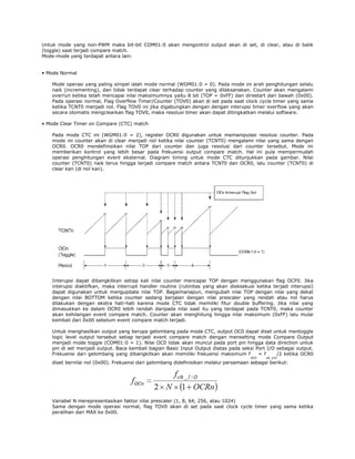 Untuk mode yang non-PWM maka bit-bit COM01:0 akan mengontrol output akan di set, di clear, atau di balik
(toggle) saat terjadi compare match.
Mode-mode yang terdapat antara lain:
• Mode Normal
Mode operasi yang paling simpel ialah mode normal (WGM01:0 = 0). Pada mode ini arah penghitungan selalu
naik (incrementing), dan tidak terdapat clear terhadap counter yang dilaksanakan. Counter akan mengalami
overrun ketika telah mencapai nilai maksimumnya yaitu 8 bit (TOP = 0xFF) dan direstart dari bawah (0x00).
Pada operasi normal, Flag Overflow Timer/Counter (TOV0) akan di set pada saat clock cycle timer yang sama
ketika TCNT0 menjadi nol. Flag TOV0 ini jika digabungkan dengan dengan interupsi timer overflow yang akan
secara otomatis mengclearkan flag TOV0, maka resolusi timer akan dapat ditingkatkan melalui software.
• Mode Clear Timer on Compare (CTC) match
Pada mode CTC ini (WGM01:0 = 2), register OCR0 digunakan untuk memanipulasi resolusi counter. Pada
mode ini counter akan di clear menjadi nol ketika nilai counter (TCNT0) mengalami nilai yang sama dengan
OCR0. OCR0 mendefinisikan nilai TOP dari counter dan juga resolusi dari counter tersebut. Mode ini
memberikan kontrol yang lebih besar pada frekuensi output compare match. Hal ini pula mempermudah
operasi penghitungan event eksternal. Diagram timing untuk mode CTC ditunjukkan pada gambar. Nilai
counter (TCNT0) naik terus hingga terjadi compare match antara TCNT0 dan OCR0, lalu counter (TCNT0) di
clear kan (di nol kan).

Interupsi dapat dibangkitkan setiap kali nilai counter mencapai TOP dengan menggunakan flag OCF0. Jika
interupsi diaktifkan, maka interrupt handler routine (rutinitas yang akan dieksekusi ketika terjadi interupsi)
dapat digunakan untuk mengupdate nilai TOP. Bagaimanapun, mengubah nilai TOP dengan nilai yang dekat
dengan nilai BOTTOM ketika counter sedang berjalan dengan nilai prescaler yang rendah atau nol harus
dilakukan dengan ekstra hati-hati karena mode CTC tidak memiliki fitur double buffering. Jika nilai yang
dimasukkan ke dalam OCR0 lebih rendah daripada nilai saat itu yang terdapat pada TCNT0, maka counter
akan kehilangan event compare match. Counter akan menghitung hingga nilai maksimum (0xFF) lalu mulai
kembali dari 0x00 sebelum event compare match terjadi.
Untuk menghasilkan output yang berupa gelombang pada mode CTC, output OC0 dapat diset untuk mentoggle
logic level output tersebut setiap terjadi event compare match dengan mensetting mode Compare Output
menjadi mode toggle (COM01:0 = 1). Nilai OC0 tidak akan muncul pada port pin hingga data direction untuk
pin di set menjadi output. Baca kembali bagian Basic Input Output diatas pada seksi Port I/O sebagai output.
Frekuensi dari gelombang yang dibangkitkan akan memiliki frekuensi maksimum f
= f
/2 ketika OCR0
OC0

clk_I/O

diset bernilai nol (0x00). Frekuensi dari gelombang didefinisikan melalui persamaan sebagai berikut:

Variabel N merepresentasikan faktor nilai prescaler (1, 8, 64, 256, atau 1024)
Sama dengan mode operasi normal, flag TOV0 akan di set pada saat clock cycle timer yang sama ketika
peralihan dari MAX ke 0x00.

 