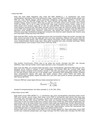 • Mode Fast PWM
Mode fast Pulse Width Modulation atau mode fast PWM (WGM01:0 = 3) memberikan opsi untuk
membangkitkan gelombang PWM yang berfrekuensi tinggi. Operasi fast PWM ini berbeda dengan dengan opsi
PWM lain yang ditandai dengan operasi kemiringan tunggalnya (single slope operation). Counter akan
menghitung mulai dari BOTTOM hingga MAX lalu restart kembali dari BOTTOM. Pada mode non-inverting
Compare Output, Output Compare (OC0) akan di clear kan (0) ketika terjadi event compare match antara
TCNT0 dan OCR0, dan di set (1) pada nilai BOTTOM. Pada mode inverting Compare Output, output di set
ketika terjadi event compare match dan di clear kan pada BOTTOM. Karena operasinya yang single slope,
maka frekuensi operasinya fast PWM dapat mencapai dua kali lebih tinggi dari frekuensi operasi mode phase
correct PWM yang menggunakan operasi dual slope. Frekuensi yang tinggi ini membuat mode fast PWM cocok
digunakan untuk aplikasi power regulation, rectification, dan aplikasi DAC (Digital to Analog Converter).
Frekuensi yang tinggi membolehkan penggunaan komponen fisik eksternal seperti kapasitor dan induktor yang
kecil yang dapat mengurangi biaya total sistem.
Pada mode fast PWM, counter akan menghitung secara naik (incremented) hingga nilai counter mencapai nilai
MAX. Counter kemudian di clear kan pada saat clock cycle timer selanjutnya. Diagram timing untuk mode fast
PWM ditunjukkan pada gambar. Nilai TCNT0 pada diagram ditunjukkan dengan setengah segitiga histogram
untuk mengilustrasikan operasi single slope. Garis panah horizontal kecil yang menandai kemiringan TCNT0
merepresentasikan event compare match antara TCNT0 dan OCR0.

Flag overflow Timer/Counter (TOV0) akan di set setiap kali counter mencapai nilai MAX. Jika interupsi
diaktifkan, maka interrupt handler routine dapat digunakan untuk mengupdate nilai compare.
Pada mode fast PWM, unit compare dapat digunakan untuk membangkitkan gelombang PWM pada pin OC0.
Mengeset bit-bit COM01:0 menjadi 2 akan menghasilkan non-inverted PWM dan inverted PWM dapat
dihasilkan dengan mengeset bit-bit tersebut menjadi 3. Nilai OC0 yang aktual akan dapat didapat pada port
pin jika data direction pada port pin di set sebagai ouput. Gelombang PWM dibangkitkan dengan mengeset
(atau mengclearkan) register OC0 pada saat terjadi compare match antara TCNT0 dan OCR0, dan
mengclearkan (atau mengeset) register OC0 pada clock cycle timer saat counter di clearkan (perubahan ketika
MAX menuju BOTTOM).
Frekuensi PWM dari output dapat dihitung melalui persamaan berikut ini:

Variabel N merepresentasikan nilai faktor prescaler (1, 8, 64, 256, 1024).
• Mode Phase Correct PWM
Mode phase correct PWM (WGM01:0 = 1) memberikan opsi untuk membangkitkan gelombang phase correct
PWM yang memiliki resolusi tinggi. Mode phase correct PWM ini berdasarkan pada operasi dual slope (dua
kemiringan yaitu kemiringan naik dan turun). Counter akan menghitung secara berulang-ulang dari BOTTOM
menuju MAX lalu dari MAX menuju BOTTOM. Pada mode non-inverting Compare Output, Output Compare
(OC0) akan di clear kan ketika terjadi event compare match antara TCNT0 dan OCR0 ketika penghitungan naik
(upcounting), dan di set ketika terjadi event compare match pada saat penghitungan mundur (downcounting).
Pada mode inverting Output Compare, operasinya di invert atau dibalik. Operasi dual slope memiliki frekuensi
maksimum yang lebih rendah daripada operasi single slope. Bagaimanapun, karena fitur kesimetrisan dari
mode PWM dual slope ini menjadikannya cocok untuk aplikasi kontrol motor.
Resolusi PWM untuk mode phase correct PWM di fix kan menjadi delapan bit. Pada mode phase correct PWM
counter akan melakukan penghitungan naik hingga mencapai nilai MAX. Ketika telah mencapai nilai MAX maka

 