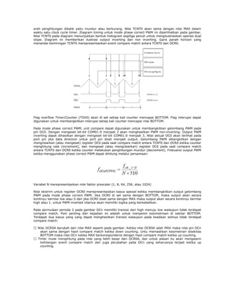 arah penghitungan dibalik yaitu mundur atau berkurang. Nilai TCNT0 akan sama dengan nilai MAX dalam
waktu satu clock cycle timer. Diagram timing untuk mode phase correct PWM ini diperlihatkan pada gambar.
Nilai TCNT0 pada diagram menunjukkan bentuk histogram segitiga penuh untuk mengilustrasikan operasi dual
slope. Diagram ini memberikan ilustrasi output inverting dan non inverting. Garis panah horizon yang
menandai kemiringan TCNT0 merepresentasikan event compare match antara TCNT0 dan OCR0.

Flag overflow Timer/Counter (TOV0) akan di set setiap kali counter mencapai BOTTOM. Flag interupsi dapat
digunakan untuk membangkitkan interupsi setiap kali counter mencapai nilai BOTTOM.
Pada mode phase correct PWM, unit compare dapat digunakan untuk membangkitkan gelombang PWM pada
pin OC0. Dengan mengeset bit-bit COM01:0 menjadi 2 akan menghasilkan PWM non-inverting. Output PWM
inverting dapat dihasilkan dengan mengeset bit-bit COM01:0 menjadi 3. Nilai aktual OC0 akan terlihat pada
port pin jika data direction untuk port pin diset menjadi output. Gelombang PWM dibangkitkan dengan
mengclearkan (atau mengeset) register OC0 pada saat compare match antara TCNT0 dan OCR0 ketika counter
menghitung naik (increment), dan mengeset (atau mengclearkan) register OC0 pada saat compare match
antara TCNT0 dan OCR0 ketika counter melakukan penghitungan mundur (decrement). Frekuensi output PWM
ketika menggunakan phase correct PWM dapat dihitung melalui persamaan:

Variabel N merepresentasikan nilai faktor prescaler (1, 8, 64, 256, atau 1024)
Nilai ekstrim untuk register OCR0 merepresentasikan kasus spesial ketika membangkitkan output gelombang
PWM pada mode phase correct PWM. Jika OCR0 di set sama dengan BOTTOM, maka output akan secara
kontinyu bernilai low atau 0 dan jika OCR0 diset sama dengan MAX maka output akan secara kontinyu bernilai
high atau 1. untuk PWM inverted nilainya akan memiliki logika yang berkebalikan.
Pada permulaan perioda 2 pada gambar OCn memiliki transisi dari high menuju low walaupun tidak terdapat
compare match. Poin penting dari kejadian ini adalah untuk menjamin kesimetrisan di sekitar BOTTOM.
Terdapat dua kasus yang yang dapat menghasilkan transisi walaupun pada keadaan aslinya tidak terdapat
compare match:
� Nilai OCR0A berubah dari nilai MAX seperti pada gambar. Ketika nilai OCR0A ialah MAX maka nilai pin OCn
akan sama dengan hasil compare match ketika down counting. Untu memastikan kesimetrian disekitas
BOTTOM maka nilai OCn ketika MAX berkorespondensi dengan hasil compare match ketika up counting.
� Timer mulai menghitung pada nilai yang lebih besar dari OCR0A, dan untuk alasan itu akan mengalami
kehilangan event compare match dan juga perubahan pada OCn yang seharusnya terjadi ketika up
counting.

 