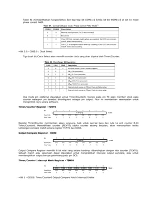 Tabel 41 memperlihatkan fungsionalitas dari tiap-tiap bit COM01:0 ketika bit-bit WGM01:0 di set ke mode
phase correct PWM.

• Bit 2:0 - CS02:0 : Clock Select
Tiga buah bit Clock Select akan memilih sumber clock yang akan dipakai oleh Timer/Counter.

Jika mode pin eksternal digunakan untuk Timer/Counter0, transisi pada pin T0 akan memberi clock pada
counter walaupun pin tersebut dikonfigurasi sebagai pin output. Fitur ini memberikan kesempatan untuk
mengontrol clock secara software.
Timer/Counter Register - TCNT0

Register Timer/Counter memberikan akses langsung, baik untuk operasi baca dan tulis ke unit counter 8-bit
Timer/Counter0. Memodifikasi counter (TCNT0) ketika counter sedang berjalan, akan menampilkan resiko
kehilangan compare match antara register TCNT0 dan OCR0.
Output Compare Register - OCR0

Output Compare Register memiliki 8 bit nilai yang secara kontinyu dibandingkan dengan nilai counter (TCNT0).
Sebuah match atau kesamaan dapat digunakan untuk menghasilkan interupsi output compare, atau untuk
membangkitkan output berupa gelombang pada pin OC0.
Timer/Counter Interrupt Mask Register - TIMSK

• Bit 1 - OCIE0: Timer/Counter0 Output Compare Match Interrupt Enable

 