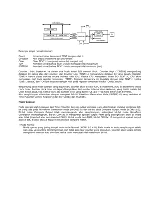 Deskripsi sinyal (sinyal internal):
Count
Direction
Clear
TOP
BOTTOM

Increment atau decrement TCNT dengan nilai 1.
Pilih antara increment dan decrement
Clear TCNT1 (mengeset semua bit menjadi nol)
Memberi sinyal bahwa TCNT1 telah mencapai nilai maksimum
Memberi sinyal bahwa TCNT1 telah mencapai nilai minimum (nol)

Counter 16-bit dipetakan ke dalam dua buah lokasi I/O memori 8-bit: Counter High (TCNT1H) mengandung
delapan bit paling atas dari counter, dan Counter Low (TCNT1L) mengandung delapan bit yang bawah. Register
TCNT1H hanya dapat diakses secara indirect oleh CPU. Ketika CPU mengakses lokasi I/O TCNT1H, CPU akan
mengakses high byte register temporary (TEMP). Register temporary ini diupdate dengan nilai TCNT1H ketika
TCNT1L dibaca, dan TCNT1H diupdate dengan nilai pada register temporary ketika TCNT1L ditulis.
Bergantung pada mode operasi yang digunakan, counter akan di clear kan, di increment, atau di decrement setiap
clock timer. Sumber clock timer ini dapat dibangkitkan dari sumber internal atau eksternal, yang dipilih melalui bit
Clock Select (CS12:0). Ketika tidak ada sumber clock yang dipilih (CS12:0 = 0) maka timer akan berhenti.
Alur penghitungan ditentukan dengan mengeset bit-bit Waveform Generation Mode (WGM13:0) yang berlokasi di
Timer/Counter Control Register A dan B (TCCR1A dan TCCR1B).
Mode Operasi
Mode operasi ialah kelakuan dari Timer/Counter dan pin output compare yang didefinisikan melalui kombinasi bitbit yang ada pada Waveform Generation mode (WGM13:0) dan bit-bit pada Compare Output mode (COM1x1:0).
Bit-bit mode Compare Output tidak mempengaruhi alur penghitungan, sedangkan bit-bit mode Waveform
Generation mempengaruhi. Bit-bit COM1x1:0 mengontrol apakah output PWM yang dibangkitkan akan di invert
atau tidak (inverted atau non-inverted PWM). Untuk mode non-PWM, bit-bit COM1x1:0 mengontrol apakah output
akan di set, di clear atau di toggle ketika terjadi compare match.
• Mode Normal
Mode operasi yang paling simpel ialah mode Normal (WGM13:0 = 0). Pada mode ini arah penghitungan selalu
naik atau up counting (incrementing), dan tidak ada clear counter yang dilakukan. Counter akan secara simple
mengalami overrun atau overflow ketika telah mencapai nilai maksimum 16-bit.

 
