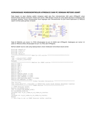 KOMUNIKASI MIKROKONTROLER ATMEGA32 DAN PC DENGAN METODE USART
Pada bagian ini akan dibahas sedikit mengenai salah satu fitur mikrokontroler AVR yakni ATMega32 untuk
berkomunikasi dengan komputer melalui port serial / DB9 dengan 9 buah pin yang dapat dijumpai di belakang CPU
komputer desktop. Untuk menyesuaikan level tegangan dari mikrokontroler ke port serial diperlukan IC MAX232
seperti terlihat pada gambar di bawah

Pada IC MAX232, pin nomor 11 (TXD) dihubungkan ke pin 14 (RXD) dari ATMega32. Sedangkan pin nomor 12
pada IC MAX232 (RXD) dihubungkan ke pin 15 (TXD) dari ATMega32.
Berikut adalah source code yang dipergunakan untuk melakukan komunikasi secara serial:
#include <mega32.h>
#include <stdio.h>
#include <lcd.h>
#include <delay.h>
//************************ #asm for LCD routine *****************************
#asm
.equ __lcd_port=0x15 ;PORTC
.equ __lcd_wait_state=0x0a
#endasm
//************************ #define for USART routine *****************************
#define RXB8 1
#define TXB8 0
#define UPE 2
#define OVR 3
#define FE 4
#define UDRE 5
#define RXC 7
#define FRAMING_ERROR (1<<FE)
#define PARITY_ERROR (1<<UPE)
#define DATA_OVERRUN (1<<OVR)
#define DATA_REGISTER_EMPTY (1<<UDRE)
#define RX_COMPLETE (1<<RXC)
//************************** Global Variable Declaration ***************************
char Str[16];
char slave_data='0'; //variabel u/ memastikan slave telah selesai melakukan tugasnya
//************************** USART Routine ***************************
// USART Receiver buffer
#define RX_BUFFER_SIZE 8
char rx_buffer[RX_BUFFER_SIZE];
#if RX_BUFFER_SIZE<256
unsigned char rx_wr_index,rx_rd_index,rx_counter;
#else
unsigned int rx_wr_index,rx_rd_index,rx_counter;
#endif
// This flag is set on USART Receiver buffer overflow

 