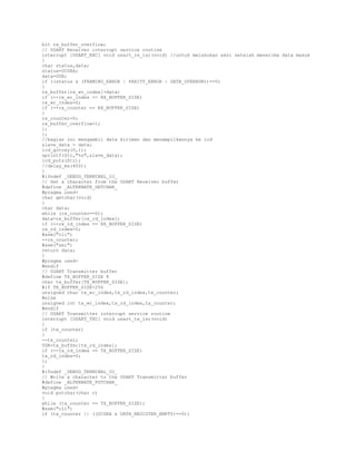bit rx_buffer_overflow;
// USART Receiver interrupt service routine
interrupt [USART_RXC] void usart_rx_isr(void) //untuk melakukan aksi setelah menerima data masuk
{
char status,data;
status=UCSRA;
data=UDR;
if ((status & (FRAMING_ERROR | PARITY_ERROR | DATA_OVERRUN))==0)
{
rx_buffer[rx_wr_index]=data;
if (++rx_wr_index == RX_BUFFER_SIZE)
rx_wr_index=0;
if (++rx_counter == RX_BUFFER_SIZE)
{
rx_counter=0;
rx_buffer_overflow=1;
};
};
//bagian ini mengambil data kiriman dan menampilkannya ke lcd
slave_data = data;
lcd_gotoxy(0,1);
sprintf(Str,"%s",slave_data);
lcd_puts(Str);
//delay_ms(400);
}
#ifndef _DEBUG_TERMINAL_IO_
// Get a character from the USART Receiver buffer
#define _ALTERNATE_GETCHAR_
#pragma used+
char getchar(void)
{
char data;
while (rx_counter==0);
data=rx_buffer[rx_rd_index];
if (++rx_rd_index == RX_BUFFER_SIZE)
rx_rd_index=0;
#asm("cli")
--rx_counter;
#asm("sei")
return data;
}
#pragma used#endif
// USART Transmitter buffer
#define TX_BUFFER_SIZE 8
char tx_buffer[TX_BUFFER_SIZE];
#if TX_BUFFER_SIZE<256
unsigned char tx_wr_index,tx_rd_index,tx_counter;
#else
unsigned int tx_wr_index,tx_rd_index,tx_counter;
#endif
// USART Transmitter interrupt service routine
interrupt [USART_TXC] void usart_tx_isr(void)
{
if (tx_counter)
{
--tx_counter;
UDR=tx_buffer[tx_rd_index];
if (++tx_rd_index == TX_BUFFER_SIZE)
tx_rd_index=0;
};
}
#ifndef _DEBUG_TERMINAL_IO_
// Write a character to the USART Transmitter buffer
#define _ALTERNATE_PUTCHAR_
#pragma used+
void putchar(char c)
{
while (tx_counter == TX_BUFFER_SIZE);
#asm("cli")
if (tx_counter || ((UCSRA & DATA_REGISTER_EMPTY)==0))

 