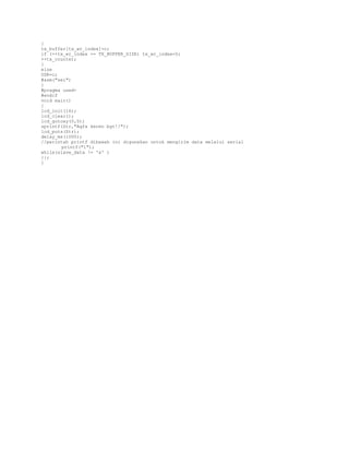 {
tx_buffer[tx_wr_index]=c;
if (++tx_wr_index == TX_BUFFER_SIZE) tx_wr_index=0;
++tx_counter;
}
else
UDR=c;
#asm("sei")
}
#pragma used#endif
void main()
{
lcd_init(16);
lcd_clear();
lcd_gotoxy(0,0);
sprintf(Str,"Agfa keren bgt!!");
lcd_puts(Str);
delay_ms(1000);
//perintah printf dibawah ini digunakan untuk mengirim data melalui serial
printf("1");
while(slave_data != 'x' )
{};
}

 