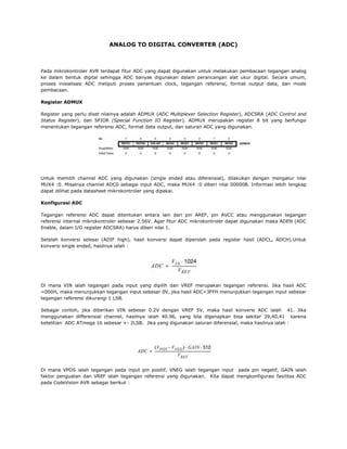 ANALOG TO DIGITAL CONVERTER (ADC)

Pada mikrokontroler AVR terdapat fitur ADC yang dapat digunakan untuk melakukan pembacaan tegangan analog
ke dalam bentuk digital sehingga ADC banyak digunakan dalam perancangan alat ukur digital. Secara umum,
proses inisialisasi ADC meliputi proses penentuan clock, tegangan referensi, format output data, dan mode
pembacaan.
Register ADMUX
Register yang perlu diset nilainya adalah ADMUX (ADC Multiplexer Selection Register), ADCSRA (ADC Control and
Status Register), dan SFIOR (Special Function IO Register). ADMUX merupakan register 8 bit yang berfungsi
menentukan tegangan referensi ADC, format data output, dan saluran ADC yang digunakan.

Untuk memilih channel ADC yang digunakan (single ended atau diferensial), dilakukan dengan mengatur nilai
MUX4 :0. Misalnya channel ADC0 sebagai input ADC, maka MUX4 :0 diberi nilai 00000B. Informasi lebih lengkap
dapat dilihat pada datasheet mikrokontroler yang dipakai.
Konfigurasi ADC
Tegangan referensi ADC dapat ditentukan antara lain dari pin AREF, pin AVCC atau menggunakan tegangan
referensi internal mikrokontroler sebesar 2.56V. Agar fitur ADC mikrokontroler dapat digunakan maka ADEN (ADC
Enable, dalam I/O register ADCSRA) harus diberi nilai 1.
Setelah konversi selesai (ADIF high), hasil konversi dapat diperoleh pada register hasil (ADCL, ADCH).Untuk
konversi single ended, hasilnya ialah :

Di mana VIN ialah tegangan pada input yang dipilih dan VREF merupakan tegangan referensi. Jika hasil ADC
=000H, maka menunjukkan tegangan input sebesar 0V, jika hasil ADC=3FFH menunjukkan tegangan input sebesar
tegangan referensi dikurangi 1 LSB.
Sebagai contoh, jika diberikan VIN sebesar 0.2V dengan VREF 5V, maka hasil konversi ADC ialah 41. Jika
menggunakan differensial channel, hasilnya ialah 40.96, yang bila digenapkan bisa sekitar 39,40,41 karena
ketelitian ADC ATmega 16 sebesar +- 2LSB. Jika yang digunakan saluran diferensial, maka hasilnya ialah :

Di mana VPOS ialah tegangan pada input pin positif, VNEG ialah tegangan input pada pin negatif, GAIN ialah
faktor penguatan dan VREF ialah tegangan referensi yang digunakan. Kita dapat mengkonfigurasi fasilitas ADC
pada CodeVision AVR sebagai berikut :

 