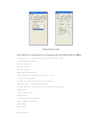 Konfigurasi ADC dan Serial

Berikut adalah source code pengukuran suhu menggunakan ADC untuk ATMega16 (Nama file ADC.c)
// Percobaan 7.1,

percobaan terima data ADC dari sensor LM35

// LED terhubung di Port B
#include <mega16.h>
#include <stdio.h>
#include <delay.h>
#define ADC_VREF_TYPE 0x60
flash unsigned char string1[]={"data

adc:

%d; "};

// Baca 8 bit terpenting
unsigned char read_adc(unsigned char adc_input) {
ADMUX=adc_input | (ADC_VREF_TYPE & 0xff);
// Delay needed for the stabilization of the ADC input voltage
delay_us(10);
// Mulai konversi ADC
ADCSRA|=0x40;
// Tunggu konversi ADC selesai
while ((ADCSRA & 0x10)==0);
ADCSRA|=0x10;
return ADCH;
}
void main(void) {

 