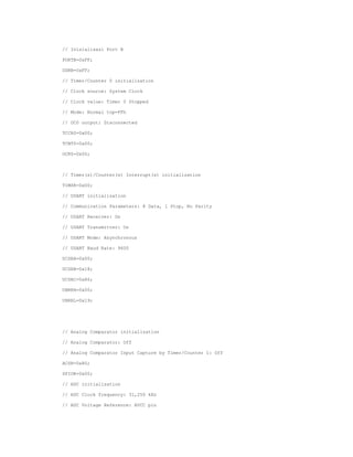 // Inisialisasi Port B
PORTB=0xFF;
DDRB=0xFF;
// Timer/Counter 0 initialization
// Clock source: System Clock
// Clock value: Timer 0 Stopped
// Mode: Normal top=FFh
// OC0 output: Disconnected
TCCR0=0x00;
TCNT0=0x00;
OCR0=0x00;

// Timer(s)/Counter(s) Interrupt(s) initialization
TIMSK=0x00;
// USART initialization
// Communication Parameters: 8 Data, 1 Stop, No Parity
// USART Receiver: On
// USART Transmitter: On
// USART Mode: Asynchronous
// USART Baud Rate: 9600
UCSRA=0x00;
UCSRB=0x18;
UCSRC=0x86;
UBRRH=0x00;
UBRRL=0x19;

// Analog Comparator initialization
// Analog Comparator: Off
// Analog Comparator Input Capture by Timer/Counter 1: Off
ACSR=0x80;
SFIOR=0x00;
// ADC initialization
// ADC Clock frequency: 31,250 kHz
// ADC Voltage Reference: AVCC pin

 