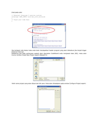 Lihat pada code:
// External Interrupt 0 service routine
interrupt [EXT_INT0] void ext_int0_isr(void)
{
// Place your code here
}

Jika terdapat code diatas maka anda telah mendapatkan header program yang akan dieksekusi jika terjadi trigger
eksternal interrupt.
Sebaliknya jika pada pertanyaan apakah akan digunakan CodeWizard anda menjawab tidak (NO), maka akan
muncul window Create New Project seperti dibawah ini:

Ketik nama project yang akan dibuat dan klik save. Anda akan dihadapkan pada window Configure Project seperti:

 