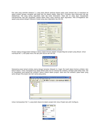 File code yang memiliki ekstensi *.c yang akan dibuat nantinya disave pada suatu tempat dan di masukkan ke
dalam project dengan mengklik Add pada tab File seperti diatas. Pada tab C Compiler akan ditemukan tab lagi
didalamnya. Tab yang sering digunakan ialah tab Code Generation. Pada tab ini anda akan menentukan
mikrokontroler apa dan kecepatan (speed dalam MHz) yang nantinya akan digunakan. Pilih ATmega8535 dan
speed yang sesuai dengan frekuensi crystal yang akan digunakan lalu klik OK.

Proses coding menggunakan bahasa C belum dapat dimulai setelah mengkonfigurasi project yang dibuat. Untuk
membuat file *.c klik pada menu File dan pilih source dan klik OK.

Selanjutnya akan tampil window utama dengan tampilan dibawah ini. Ingat, file masih dalam bentuk untitled.c dan
belum disave. Untuk mengetahuinya dapat dilihat pada sisi kiri dimana file untitled.c terletak pada Other Files. Hal
ini meyatakan pula bahwa file untitled.c belum masuk dalam project. Save dulu file untitled.c pada folder yang
sama dengan file project dan beri nama yang sama.

Untuk memasukkan file *.c yang telah disave ke dalam project klik menu Project dan pilih Configure.

 