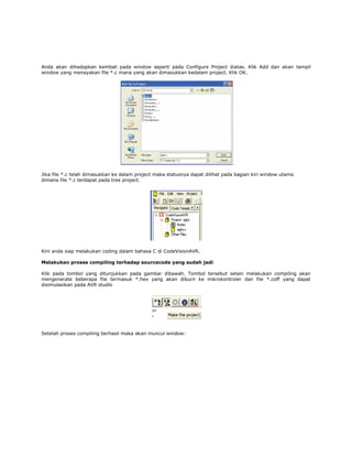 Anda akan dihadapkan kembali pada window seperti pada Configure Project diatas. Klik Add dan akan tampil
window yang menayakan file *.c mana yang akan dimasukkan kedalam project. Klik OK.

Jika file *.c telah dimasukkan ke dalam project maka statusnya dapat dilihat pada bagian kiri window utama
dimana file *.c terdapat pada tree project.

Kini anda siap melakukan coding dalam bahasa C di CodeVisionAVR.
Melakukan proses compiling terhadap sourcecode yang sudah jadi
Klik pada tombol yang ditunjukkan pada gambar dibawah. Tombol tersebut selain melakukan compiling akan
mengenerate beberapa file termasuk *.hex yang akan diburn ke mikrokontroler dan file *.coff yang dapat
disimulasikan pada AVR studio

Setelah proses compiling berhasil maka akan muncul window:

 