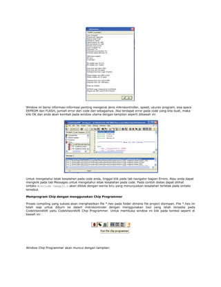 Window ini berisi informasi-informasi penting mengenai jenis mikrokontroller, speed, ukuran program, sisa space
EEPROM dan FLASH, jumlah error dari code dan sebagainya. Jika terdapat error pada code yang kita buat, maka
klik OK dan anda akan kembali pada window utama dengan tampilan seperti dibawah ini:

Untuk mengetahui letak kesalahan pada code anda, tinggal klik pada tab navigator bagian Errors. Atau anda dapat
mengklik pada tab Messages untuk mengetahui letak kesalahan pada code. Pada contoh diatas dapat dilihat
sintaks #include <mega32.h akan diblok dengan warna biru yang menunjukkan kesalahan terletak pada sintaks
tersebut.
Memprogram Chip dengan menggunakan Chip Programmer
Proses compiling yang sukses akan menghasilkan file *.hex pada folder dimana file project disimpan. File *.hex ini
telah siap untuk diburn ke dalam mikrokontroler dengan menggunakan tool yang telah tersedia pada
CodeVisionAVR yaitu CodeVisionAVR Chip Programmer. Untuk membuka window ini klik pada tombol seperti di
bawah ini:

Window Chip Programmer akan muncul dengan tampilan:

 