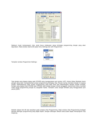 Sebelum mulai memprogram chip, anda harus melakukan setup terhadap programming dongle yang akan
digunakan. Pada window utama klik pada menu Settings dan pilih Programmer.

Tampilan window Programmer Settings:

Tipe dongle yang dipakai diatas ialah STK200 yang menggunakan port printer (LPT). Kolom Delay Multiplier berisi
pengali yang akan memperlambat proses programming terhadap chip. Penulis sering memakai dongle ini karena
simple. Kelemahannya ialah proses programming yang lebih lama jika dibandingkan dengan dongle STK500.
Dongle yang dipakai baik STK200 atau STK500 ialah dongle dengan sirkuit pengganti. Karena jika harus membeli
maka harga programming dongle itu sangatlah mahal. Tampilan untuk dongle STK500 yang menggunakan port
serial (COM):

Setelah selesai klik OK dan lanjutkan pada window Chip Programming. Pada window Chip Programming terdapat
banyak settingan programming yang dapat dipilih. Dengan settingan default anda sudah dapat memprogram chip
langsung.

 
