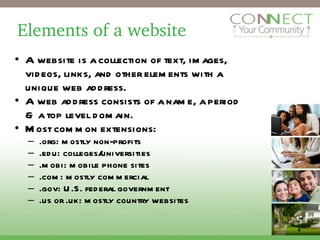 Elements of a website A website is a collection of text, images, videos, links, and other elements with a unique web address. A web address consists of a name, a period & a top level domain. Most common extensions: .org: mostly non-profits .edu: colleges/universities .mobi: mobile phone sites .com: mostly commercial .gov: U.S. federal government .us or .uk: mostly country websites 2 