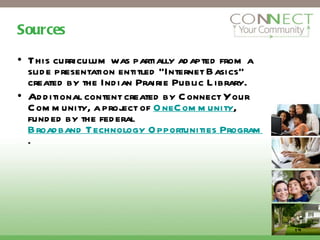 Sources This curriculum was partially adapted from a slide presentation entitled “Internet Basics” created by the Indian Prairie Public Library. Additional content created by Connect Your Community, a project of  OneCommunity , funded by the federal  Broadband Technology Opportunities Program . 14 
