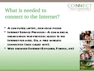 What is needed to connect to the Internet? A computer, laptop, or mobile phone Internet Service Provider - A commercial organization that provides access to the Internet for a fee. Or, a  free wireless connection (also called wifi). Web browser (Internet Explorer, Firefox, etc) 2 