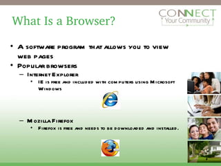 What Is a Browser? A software program that allows you to view web pages Popular browsers Internet Explorer  IE is free and included with computers using Microsoft Windows Mozilla Firefox  Firefox is free and needs to be downloaded and installed. 2 