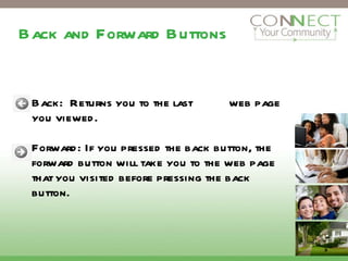 Back and Forward Buttons Back:  Returns you to the last  web page you viewed.  Forward: If you pressed the back button, the forward button will take you to the web page that you visited before pressing the back button.  3 