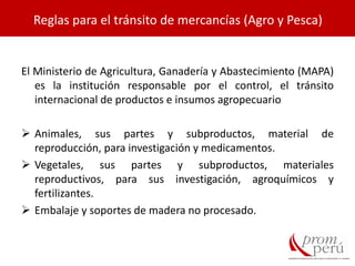 El Ministerio de Agricultura, Ganadería y Abastecimiento (MAPA)
es la institución responsable por el control, el tránsito
internacional de productos e insumos agropecuario
 Animales, sus partes y subproductos, material de
reproducción, para investigación y medicamentos.
 Vegetales, sus partes y subproductos, materiales
reproductivos, para sus investigación, agroquímicos y
fertilizantes.
 Embalaje y soportes de madera no procesado.
Reglas para el tránsito de mercancías (Agro y Pesca)
 