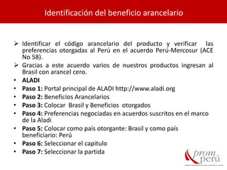  Identificar el código arancelario del producto y verificar las
preferencias otorgadas al Perú en el acuerdo Perú-Mercosur (ACE
No 58).
 Gracias a este acuerdo varios de nuestros productos ingresan al
Brasil con arancel cero.
• ALADI
• Paso 1: Portal principal de ALADI http://www.aladi.org
• Paso 2: Beneficios Arancelarios
• Paso 3: Colocar Brasil y Beneficios otorgados
• Paso 4: Preferencias negociadas en acuerdos suscritos en el marco
de la Aladi
• Paso 5: Colocar como país otorgante: Brasil y como país
beneficiario: Perú
• Paso 6: Seleccionar el capitulo
• Paso 7: Seleccionar la partida
Identificación del beneficio arancelario
 
