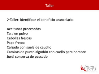 Taller
Taller: identificar el beneficio arancelario:
Aceitunas procesadas
Tara en polvo
Cebollas frescas
Papa fresca
Calzado con suela de caucho
Camisas de punto algodón con cuello para hombre
Jurel conserva de pescado
 
