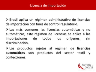  Brasil aplica un régimen administrativo de licencias
de importación con fines de control regulatorio.
 Las más comunes las licencias automáticas y no
automáticas, este régimen de licencias se aplica a las
importaciones de todos los orígenes, sin
discriminación.
 Los productos sujetos al régimen de licencias
automáticas son productos del sector textil y
confecciones.
Licencia de importación
 
