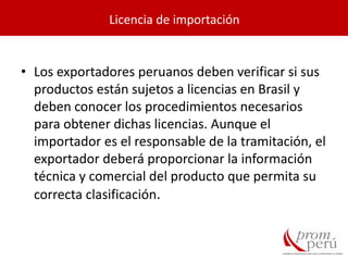 • Los exportadores peruanos deben verificar si sus
productos están sujetos a licencias en Brasil y
deben conocer los procedimientos necesarios
para obtener dichas licencias. Aunque el
importador es el responsable de la tramitación, el
exportador deberá proporcionar la información
técnica y comercial del producto que permita su
correcta clasificación.
Licencia de importación
 