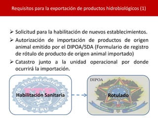  Solicitud para la habilitación de nuevos establecimientos.
 Autorización de importación de productos de origen
animal emitido por el DIPOA/SDA (Formulario de registro
de rótulo de producto de origen animal importado)
 Catastro junto a la unidad operacional por donde
ocurrirá la importación.
Requisitos para la exportación de productos hidrobiológicos (1)
Habilitación Sanitaria
DIPOA
Rotulado
 