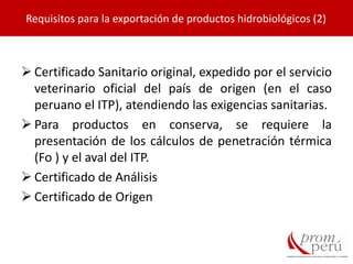  Certificado Sanitario original, expedido por el servicio
veterinario oficial del país de origen (en el caso
peruano el ITP), atendiendo las exigencias sanitarias.
 Para productos en conserva, se requiere la
presentación de los cálculos de penetración térmica
(Fo ) y el aval del ITP.
 Certificado de Análisis
 Certificado de Origen
Requisitos para la exportación de productos hidrobiológicos (2)
 