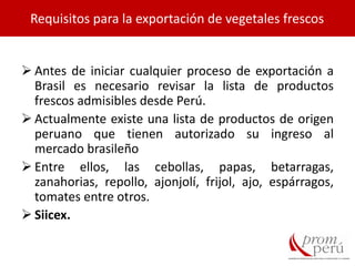  Antes de iniciar cualquier proceso de exportación a
Brasil es necesario revisar la lista de productos
frescos admisibles desde Perú.
 Actualmente existe una lista de productos de origen
peruano que tienen autorizado su ingreso al
mercado brasileño
 Entre ellos, las cebollas, papas, betarragas,
zanahorias, repollo, ajonjolí, frijol, ajo, espárragos,
tomates entre otros.
 Siicex.
Requisitos para la exportación de vegetales frescos
 