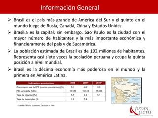 Información General
 Brasil es el país más grande de América del Sur y el quinto en el
mundo luego de Rusia, Canadá, China y Estados Unidos.
 Brasilia es la capital, sin embargo, Sao Paulo es la ciudad con el
mayor número de habitantes y la más importante económica y
financieramente del país y de Sudamérica.
 La población estimada de Brasil es de 192 millones de habitantes.
Representa casi siete veces la población peruana y ocupa la quinta
posición a nivel mundial.
 Brasil es la décima economía más poderosa en el mundo y la
primera en América Latina.
Indicadores económicos 2008 2009* 2010*
Crecimiento real del PBI (precios constantes) (%) 5.1 -0.2 5.5
PBI per cápita (US$) 10,512 10,513 11,065
Tasa de inflación (%) 5.7 4.9 5.1
Tasa de desempleo (%) 7.9 7.4
Fuente: World Economic Outlook – FMI
 