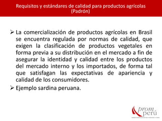  La comercialización de productos agrícolas en Brasil
se encuentra regulada por normas de calidad, que
exigen la clasificación de productos vegetales en
forma previa a su distribución en el mercado a fin de
asegurar la identidad y calidad entre los productos
del mercado interno y los importados, de forma tal
que satisfagan las expectativas de apariencia y
calidad de los consumidores.
 Ejemplo sardina peruana.
Requisitos y estándares de calidad para productos agrícolas
(Padrón)
 