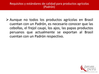  Aunque no todos los productos agrícolas en Brasil
cuentan con un Padrón, es necesario conocer que las
cebollas, el frejol caupi, los ajos, las papas productos
peruanos que actualmente se exportan al Brasil
cuentan con un Padrón respectivo.
Requisitos y estándares de calidad para productos agrícolas
(Padrón)
 