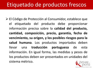  El Código de Protección al Consumidor, establece que
el etiquetado del producto debe proporcionar
información precisa sobre la calidad del producto,
cantidad, composición, precio, garantía, fecha de
vencimiento, su origen, y los posibles riesgos para la
salud humana. Los productos importados deben
llevar una traducción portuguesa de esta
información. En igual forma, las medidas y pesos de
los productos deben ser presentados en unidades del
sistema métrico.
Etiquetado de productos frescos
 